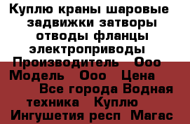 Куплю краны шаровые  задвижки затворы отводы фланцы электроприводы › Производитель ­ Ооо › Модель ­ Ооо › Цена ­ 2 000 - Все города Водная техника » Куплю   . Ингушетия респ.,Магас г.